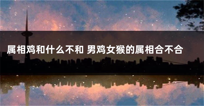 属相鸡和什么不和 男鸡女猴的属相合不合