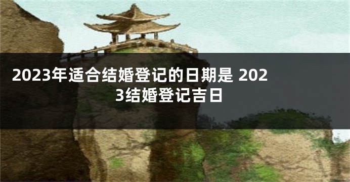 2023年适合结婚登记的日期是 2023结婚登记吉日