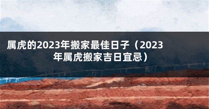 属虎的2023年搬家最佳日子（2023年属虎搬家吉日宜忌）