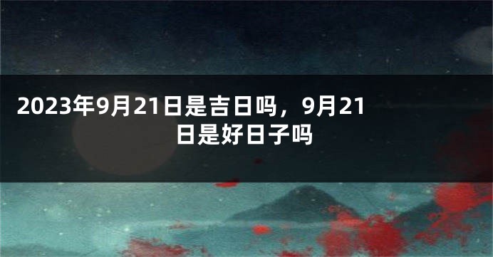 2023年9月21日是吉日吗，9月21日是好日子吗
