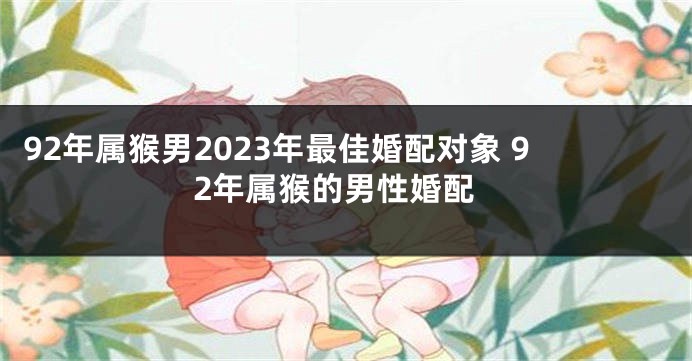 92年属猴男2023年最佳婚配对象 92年属猴的男性婚配