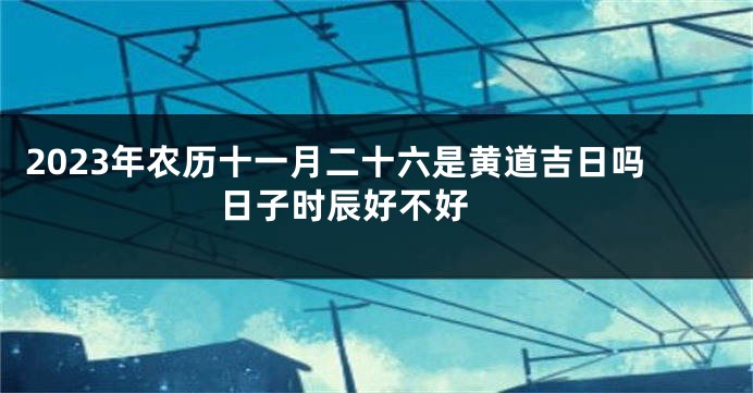 2023年农历十一月二十六是黄道吉日吗 日子时辰好不好 