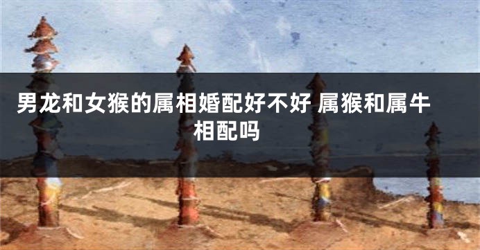 男龙和女猴的属相婚配好不好 属猴和属牛相配吗 