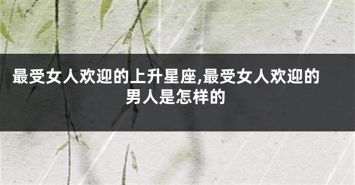 最受女人欢迎的上升星座,最受女人欢迎的男人是怎样的