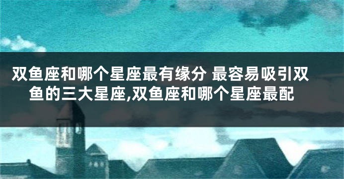 双鱼座和哪个星座最有缘分 最容易吸引双鱼的三大星座,双鱼座和哪个星座最配