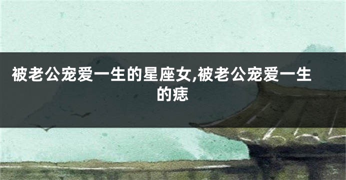 被老公宠爱一生的星座女,被老公宠爱一生的痣