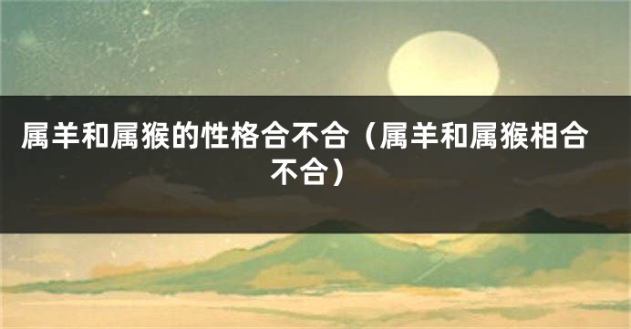 属羊和属猴的性格合不合（属羊和属猴相合不合）