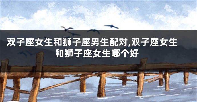 双子座女生和狮子座男生配对,双子座女生和狮子座女生哪个好