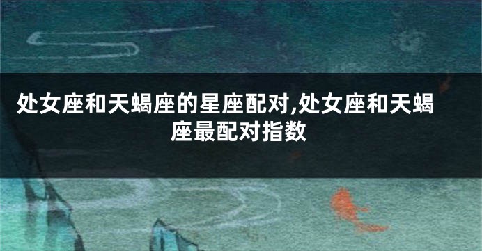 处女座和天蝎座的星座配对,处女座和天蝎座最配对指数