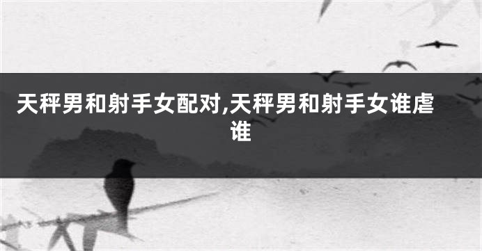天秤男和射手女配对,天秤男和射手女谁虐谁