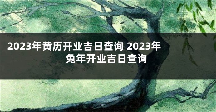 2023年黄历开业吉日查询 2023年兔年开业吉日查询