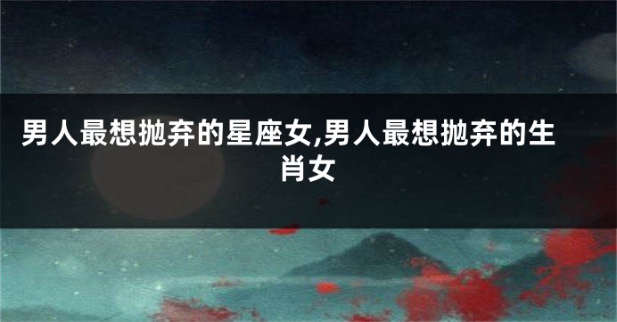 男人最想抛弃的星座女,男人最想抛弃的生肖女