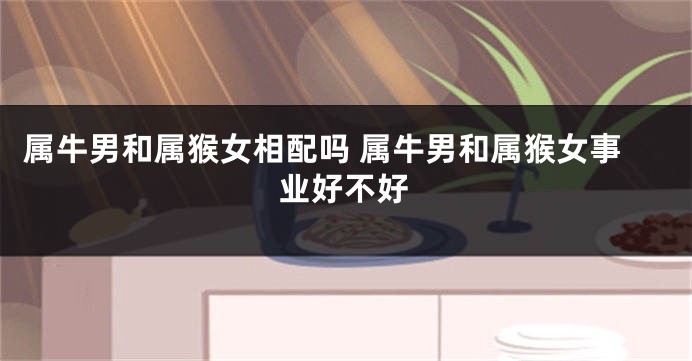 属牛男和属猴女相配吗 属牛男和属猴女事业好不好