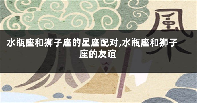 水瓶座和狮子座的星座配对,水瓶座和狮子座的友谊
