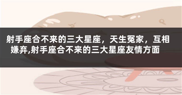 射手座合不来的三大星座，天生冤家，互相嫌弃,射手座合不来的三大星座友情方面