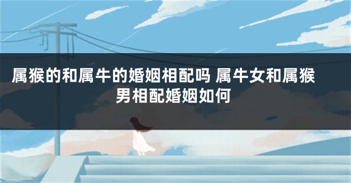 属猴的和属牛的婚姻相配吗 属牛女和属猴男相配婚姻如何
