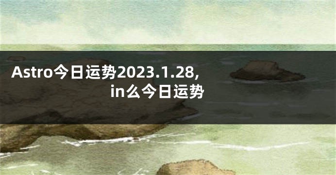 Astro今日运势2023.1.28,in么今日运势