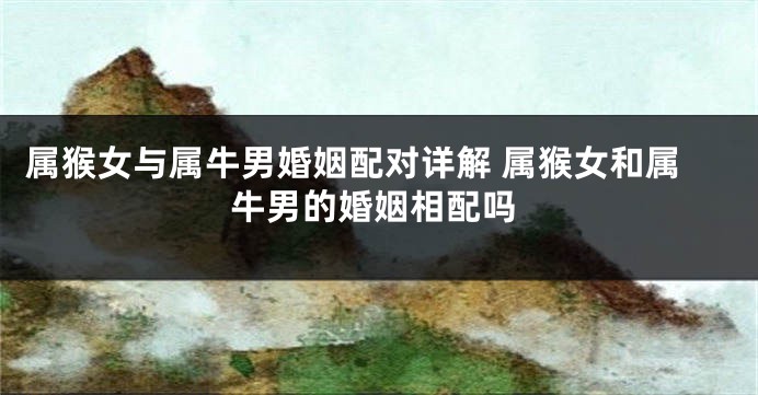 属猴女与属牛男婚姻配对详解 属猴女和属牛男的婚姻相配吗