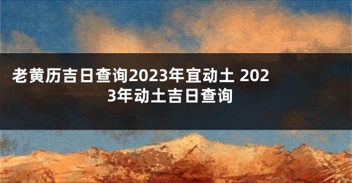 老黄历吉日查询2023年宜动土 2023年动土吉日查询