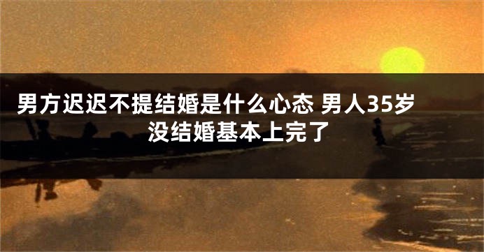 男方迟迟不提结婚是什么心态 男人35岁没结婚基本上完了