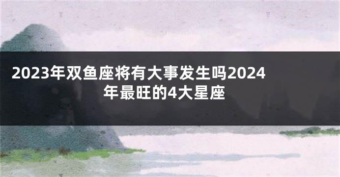 2023年双鱼座将有大事发生吗2024年最旺的4大星座