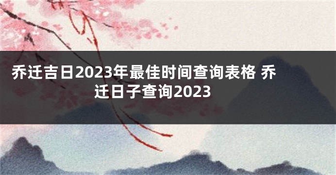 乔迁吉日2023年最佳时间查询表格 乔迁日子查询2023