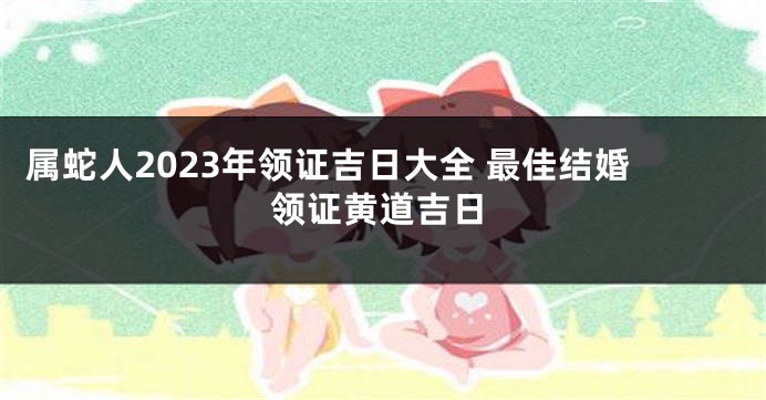 属蛇人2023年领证吉日大全 最佳结婚领证黄道吉日