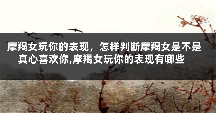 摩羯女玩你的表现，怎样判断摩羯女是不是真心喜欢你,摩羯女玩你的表现有哪些