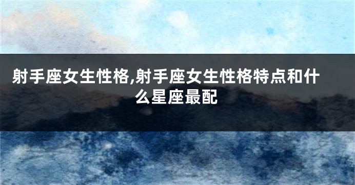 射手座女生性格,射手座女生性格特点和什么星座最配