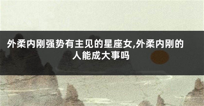 外柔内刚强势有主见的星座女,外柔内刚的人能成大事吗