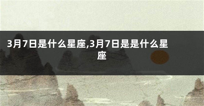 3月7日是什么星座,3月7日是是什么星座
