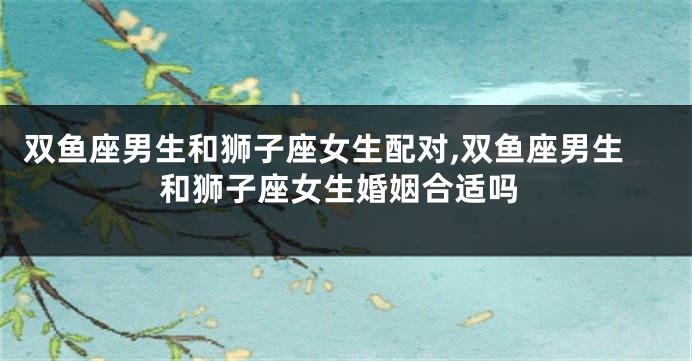 双鱼座男生和狮子座女生配对,双鱼座男生和狮子座女生婚姻合适吗