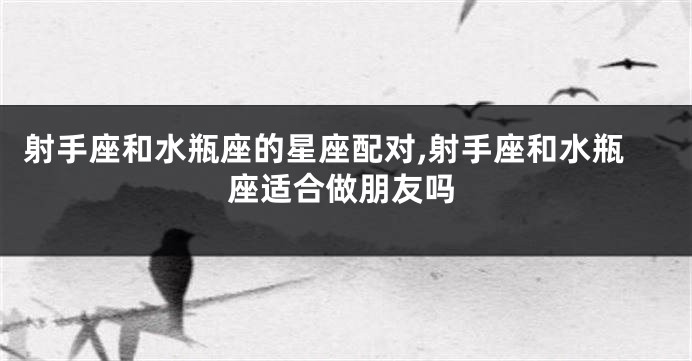 射手座和水瓶座的星座配对,射手座和水瓶座适合做朋友吗