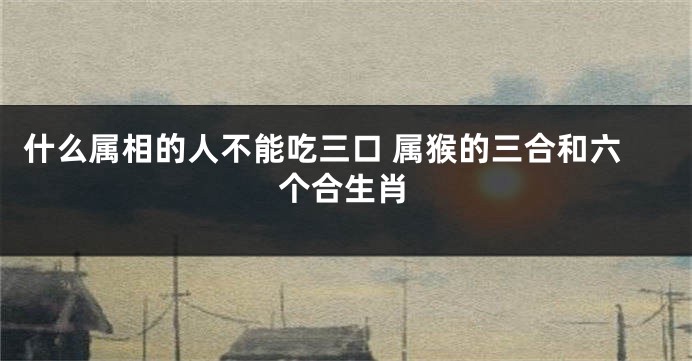 什么属相的人不能吃三口 属猴的三合和六个合生肖