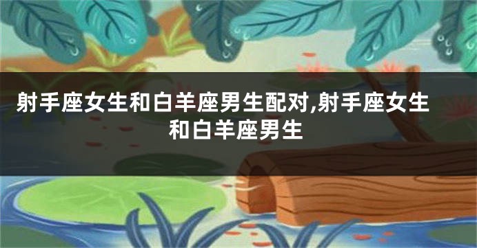 射手座女生和白羊座男生配对,射手座女生和白羊座男生