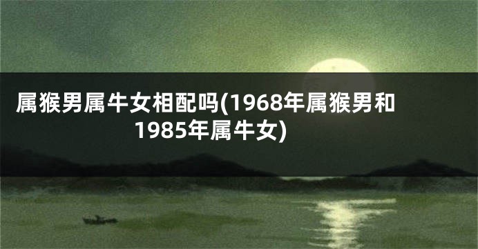属猴男属牛女相配吗(1968年属猴男和1985年属牛女)