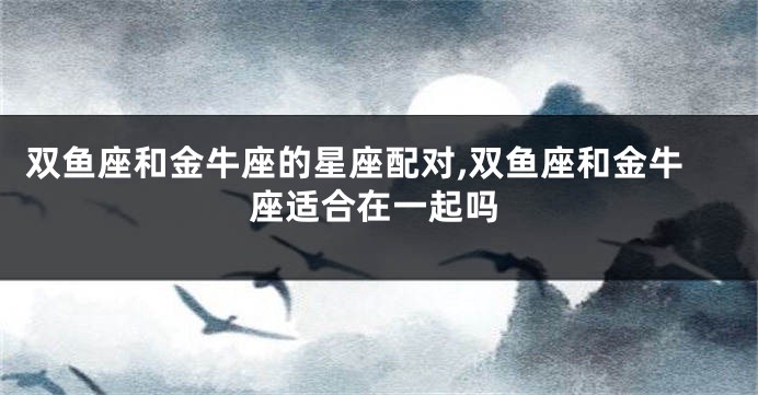 双鱼座和金牛座的星座配对,双鱼座和金牛座适合在一起吗
