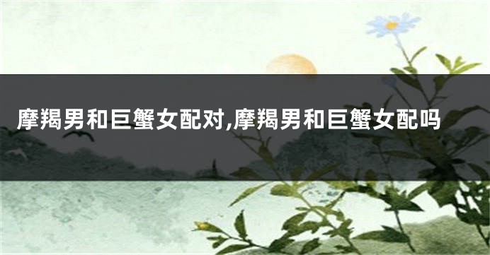 摩羯男和巨蟹女配对,摩羯男和巨蟹女配吗