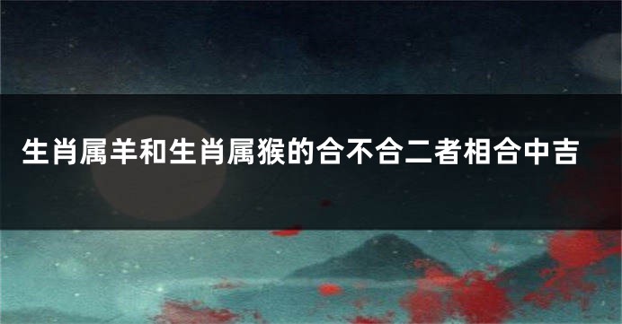 生肖属羊和生肖属猴的合不合二者相合中吉