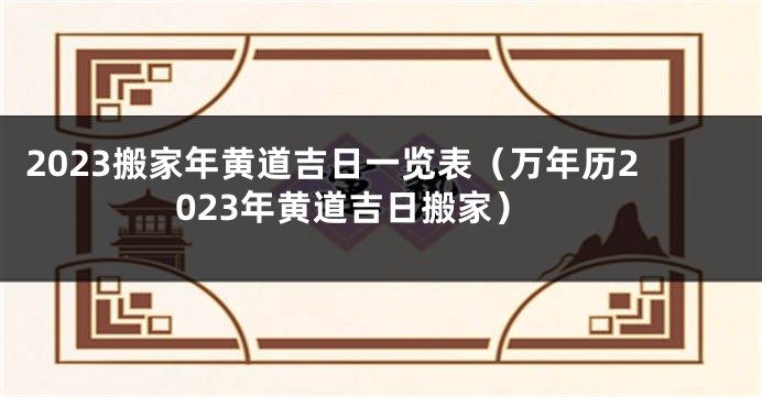 2023搬家年黄道吉日一览表（万年历2023年黄道吉日搬家）