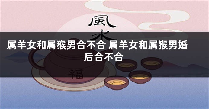 属羊女和属猴男合不合 属羊女和属猴男婚后合不合