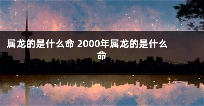 属龙的是什么命 2000年属龙的是什么命