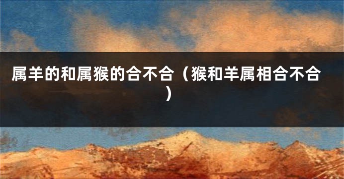 属羊的和属猴的合不合（猴和羊属相合不合）