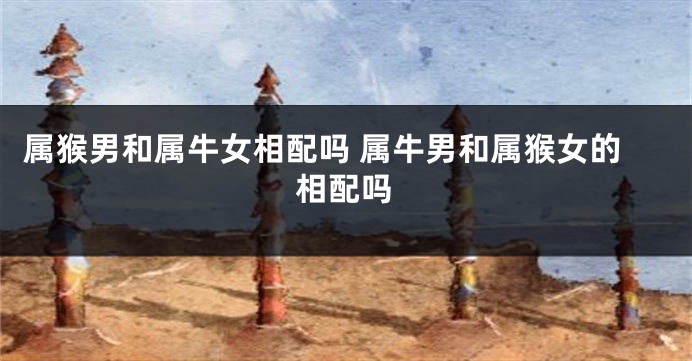 属猴男和属牛女相配吗 属牛男和属猴女的相配吗