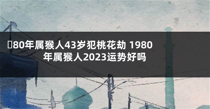 ​80年属猴人43岁犯桃花劫 1980年属猴人2023运势好吗