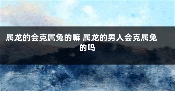 属龙的会克属兔的嘛 属龙的男人会克属兔的吗