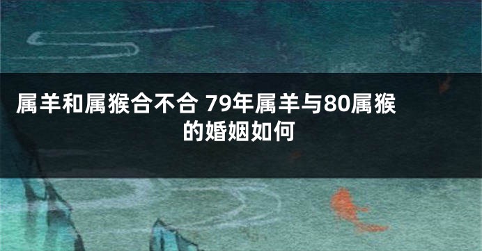 属羊和属猴合不合 79年属羊与80属猴的婚姻如何