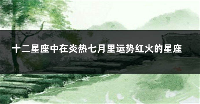 十二星座中在炎热七月里运势红火的星座