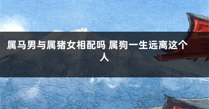 属马男与属猪女相配吗 属狗一生远离这个人