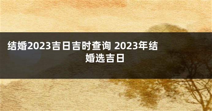 结婚2023吉日吉时查询 2023年结婚选吉日